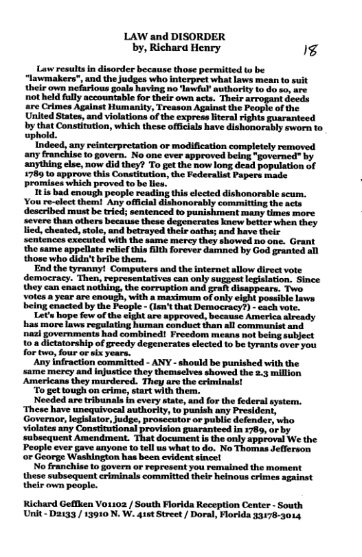 LAW and DISORDER by, Richara Henry g Law results in disorder because those permitted to be “lawmakers", and the judges who interpret what laws mean to s their own nefarious goals having no ‘lawful’ authority to do so, are not held fully accountable for their own acts. Their arrogant deeds are Crimes Against Humanity, Treason Against the People of the United States, and violations of the express literal rights guaranteed by that Constitution, which these officals have dishonorably sworn to uphold. Indeed, any reinterpretation or modification completely removed any franchise to govern. No one ever approved being "governed" by anything else, now did they? To get the now long dead population of 1789 to approve this Constitution, the Federalist Papers made promises which proved to be lies. Itis bad enough people reading this elected dishonorable scum. You re-elect them! Any official dishonorably committing the acts described must be tried; sentenced to punishment many times more severe than others because these degencrates knew better when they lied, cheated, stole, and betrayed their oaths; and have their sentences executed with the same mercy they showed no one. Grant the same appellate relief this filth forever damned by God granted all those who didn’t bribe them. End the tyranny! ummnmm::m-umwwu democracy. Then, representatives can only suggest legislation. Since they can enact nothing, the corruption and graft disappears. Two ‘votes a year are enough, with a maximum of only eight possible laws being enacted by the People - (Isn’t that Democracy?) - each vote. Let’s hope few of the eight are approved, because America already has more laws regulating human conduct than all communist and nazi governments had combined! Freedom means not being subject 10 a dictatorship of greedy degenerates elected to be tyrants over you for two, four or six years. Any infraction committed - ANY - should be punished with the same mercy and injustice they themselves showed the 2.3 million Americans they murdered. They are the criminals! To get tough on crime, start with them. Needed are tribunals in every state, and for the federal system. ‘These have unequivocal authority, to punish any President, Governor, legislator, judge, prosecutor or public defender, who violates any Constitutional provision guaranteed in 1789, ar by subsequent Amendment. That document is the only approval We the People ever gave anyone to tell us what to do. No Thomas Jefferson or George Washington has been evident since! No franchise to govern or represent you remained the moment these subsequent criminals committed their heinous crimes against their own peopl Richard Geflken V01102 / South Florida Reception Center - South Unit- D2133 / 13910 N. W. 415t Street / Doral, Florida 33178-3014,